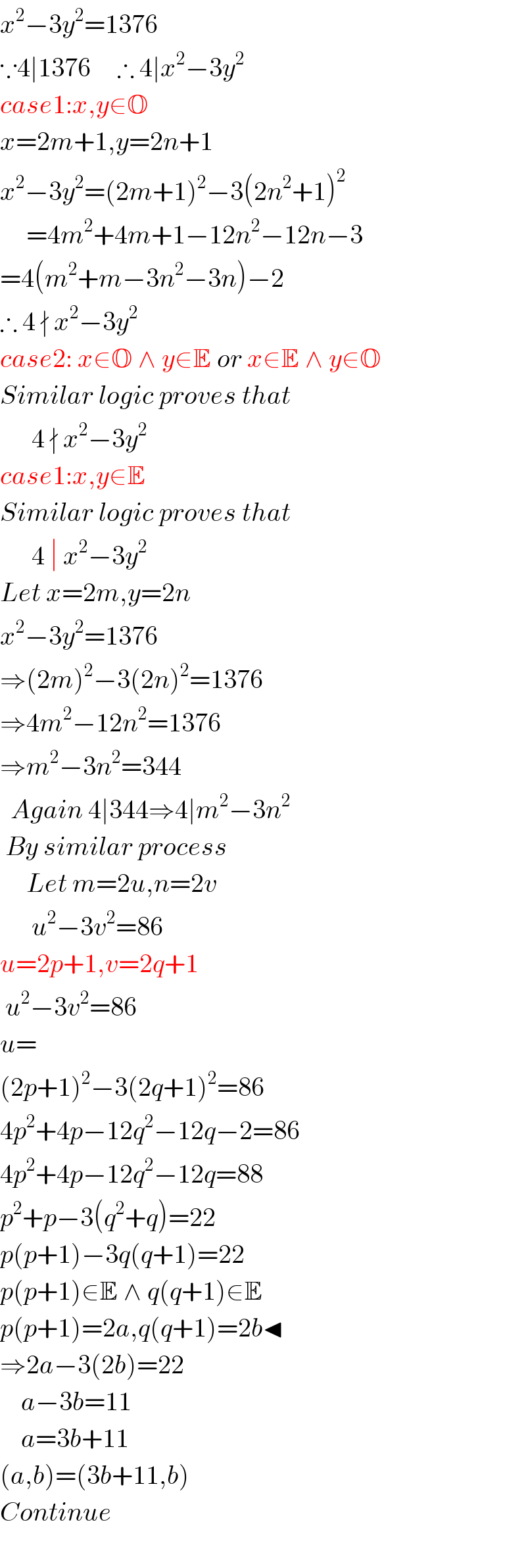 x^2 −3y^2 =1376  ∵4∣1376     ∴ 4∣x^2 −3y^2   case1:x,y∈O  x=2m+1,y=2n+1  x^2 −3y^2 =(2m+1)^2 −3(2n^2 +1)^2        =4m^2 +4m+1−12n^2 −12n−3  =4(m^2 +m−3n^2 −3n)−2  ∴ 4 ∤ x^2 −3y^2   case2: x∈O ∧ y∈E or x∈E ∧ y∈O  Similar logic proves that        4 ∤ x^2 −3y^2   case1:x,y∈E  Similar logic proves that        4 ∣ x^2 −3y^2   Let x=2m,y=2n  x^2 −3y^2 =1376  ⇒(2m)^2 −3(2n)^2 =1376  ⇒4m^2 −12n^2 =1376  ⇒m^2 −3n^2 =344    Again 4∣344⇒4∣m^2 −3n^2    By similar process       Let m=2u,n=2v        u^2 −3v^2 =86  u=2p+1,v=2q+1   u^2 −3v^2 =86  u=  (2p+1)^2 −3(2q+1)^2 =86  4p^2 +4p−12q^2 −12q−2=86  4p^2 +4p−12q^2 −12q=88  p^2 +p−3(q^2 +q)=22  p(p+1)−3q(q+1)=22  p(p+1)∈E ∧ q(q+1)∈E  p(p+1)=2a,q(q+1)=2b◂  ⇒2a−3(2b)=22      a−3b=11      a=3b+11  (a,b)=(3b+11,b)  Continue    