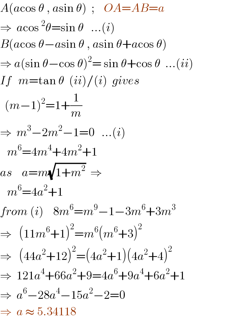 A(acos θ , asin θ)  ;    OA=AB=a  ⇒  acos^2 θ=sin θ   ...(i)  B(acos θ−asin θ , asin θ+acos θ)  ⇒ a(sin θ−cos θ)^2 = sin θ+cos θ  ...(ii)  If   m=tan θ  (ii)/(i)  gives    (m−1)^2 =1+(1/m)  ⇒  m^3 −2m^2 −1=0   ...(i)     m^6 =4m^4 +4m^2 +1  as    a=m(√(1+m^2 ))  ⇒     m^6 =4a^2 +1  from (i)    8m^6 =m^9 −1−3m^6 +3m^3   ⇒   (11m^6 +1)^2 =m^6 (m^6 +3)^2   ⇒   (44a^2 +12)^2 =(4a^2 +1)(4a^2 +4)^2   ⇒  121a^4 +66a^2 +9=4a^6 +9a^4 +6a^2 +1  ⇒  a^6 −28a^4 −15a^2 −2=0  ⇒  a ≈ 5.34118  