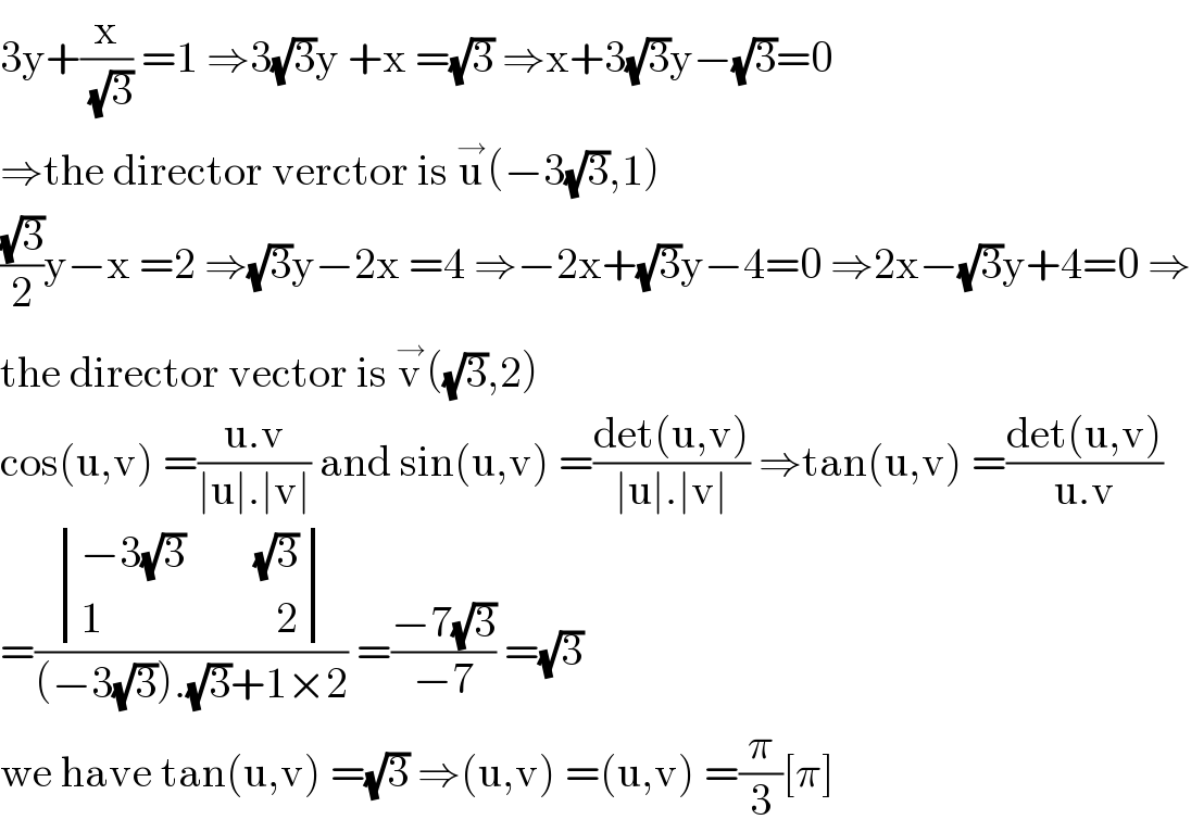 3y+(x/(√3)) =1 ⇒3(√3)y +x =(√3) ⇒x+3(√3)y−(√3)=0  ⇒the director verctor is u^→ (−3(√3),1)  ((√3)/2)y−x =2 ⇒(√3)y−2x =4 ⇒−2x+(√3)y−4=0 ⇒2x−(√3)y+4=0 ⇒  the director vector is v^→ ((√3),2)  cos(u,v) =((u.v)/(∣u∣.∣v∣)) and sin(u,v) =((det(u,v))/(∣u∣.∣v∣)) ⇒tan(u,v) =((det(u,v))/(u.v))  =( determinant (((−3(√3)        (√3))),((1                    2)))/((−3(√3)).(√3)+1×2)) =((−7(√3))/(−7)) =(√3)  we have tan(u,v) =(√3) ⇒(u,v) =(u,v) =(π/3)[π]  