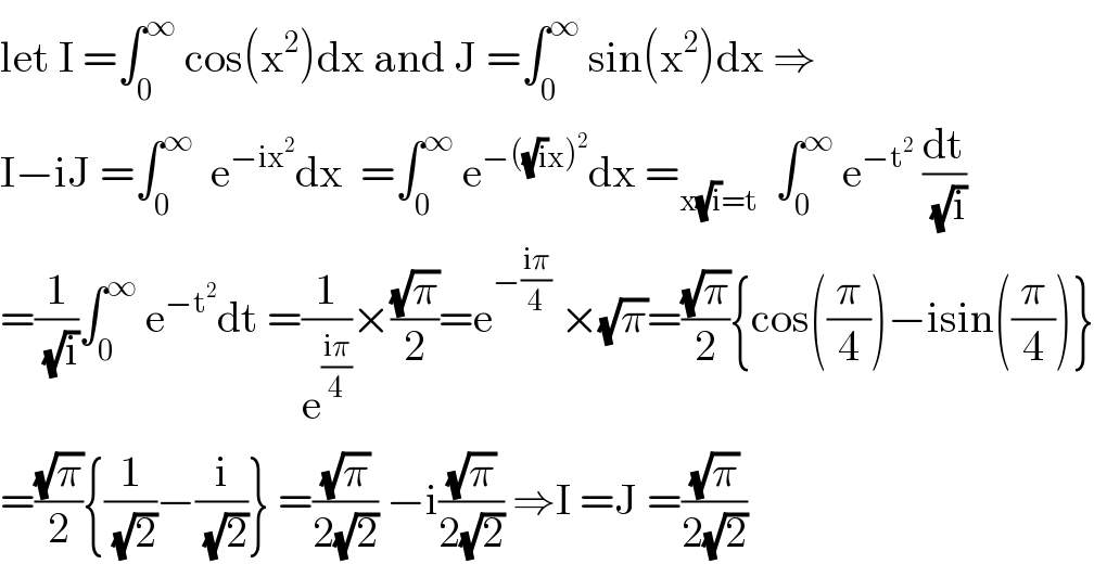 let I =∫_0 ^∞  cos(x^2 )dx and J =∫_0 ^∞  sin(x^2 )dx ⇒  I−iJ =∫_0 ^∞   e^(−ix^2 ) dx  =∫_0 ^∞  e^(−((√i)x)^2 ) dx =_(x(√i)=t)   ∫_0 ^∞  e^(−t^2 )  (dt/(√i))  =(1/(√i))∫_0 ^∞  e^(−t^2 ) dt =(1/e^((iπ)/4) )×((√π)/2)=e^(−((iπ)/4))  ×(√π)=((√π)/2){cos((π/4))−isin((π/4))}  =((√π)/2){(1/(√2))−(i/(√2))} =((√π)/(2(√2))) −i((√π)/(2(√2))) ⇒I =J =((√π)/(2(√2)))  