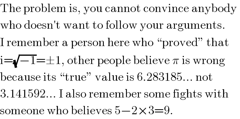 The problem is, you cannot convince anybody  who doesn′t want to follow your arguments.  I remember a person here who “proved” that  i=(√(−1))=±1, other people believe π is wrong  because its “true” value is 6.283185... not  3.141592... I also remember some fights with  someone who believes 5−2×3=9.  