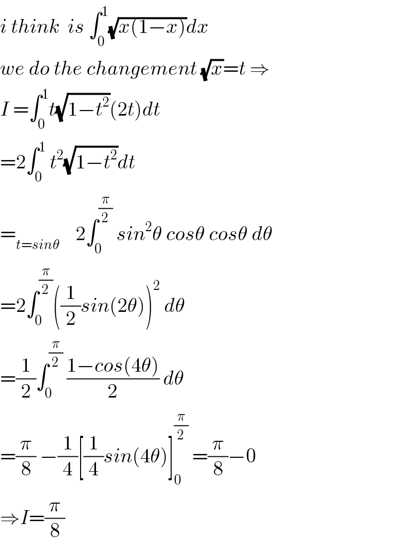 i think  is ∫_0 ^1 (√(x(1−x)))dx  we do the changement (√x)=t ⇒  I =∫_0 ^1 t(√(1−t^2 ))(2t)dt  =2∫_0 ^1  t^2 (√(1−t^2 ))dt  =_(t=sinθ)     2∫_0 ^(π/2)  sin^2 θ cosθ cosθ dθ  =2∫_0 ^(π/2) ((1/2)sin(2θ))^2  dθ  =(1/2)∫_0 ^(π/2)  ((1−cos(4θ))/2) dθ  =(π/8) −(1/4)[(1/4)sin(4θ)]_0 ^(π/2)  =(π/8)−0  ⇒I=(π/8)  