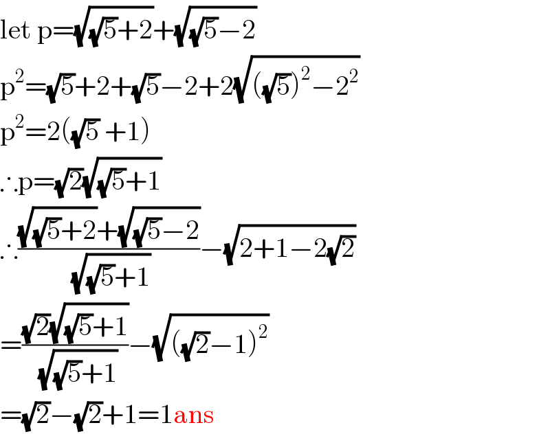 let p=(√((√5)+2))+(√((√5)−2))  p^2 =(√5)+2+(√5)−2+2(√(((√5))^2 −2^2 ))  p^2 =2((√5) +1)  ∴p=(√2)(√((√5)+1))  ∴(((√((√5)+2))+(√((√5)−2)))/( (√((√5)+1))))−(√(2+1−2(√2)))  =(((√2)(√((√5)+1)))/( (√((√5)+1))))−(√(((√2)−1)^2 ))  =(√2)−(√2)+1=1ans  