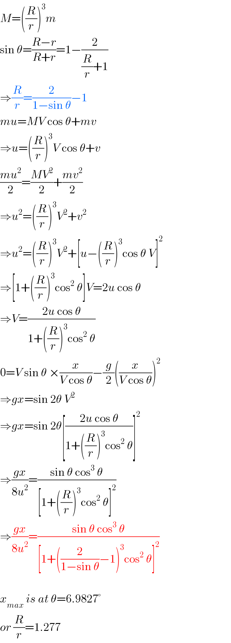 M=((R/r))^3 m  sin θ=((R−r)/(R+r))=1−(2/((R/r)+1))  ⇒(R/r)=(2/(1−sin θ))−1  mu=MV cos θ+mv  ⇒u=((R/r))^3 V cos θ+v  ((mu^2 )/2)=((MV^2 )/2)+((mv^2 )/2)  ⇒u^2 =((R/r))^3 V^2 +v^2   ⇒u^2 =((R/r))^3 V^2 +[u−((R/r))^3 cos θ V]^2   ⇒[1+((R/r))^3 cos^2  θ]V=2u cos θ  ⇒V=((2u cos θ)/(1+((R/r))^3 cos^2  θ))  0=V sin θ ×(x/(V cos θ))−(g/2)((x/(V cos θ)))^2   ⇒gx=sin 2θ V^2   ⇒gx=sin 2θ[((2u cos θ)/(1+((R/r))^3 cos^2  θ))]^2   ⇒((gx)/(8u^2 ))=((sin θ cos^3  θ)/([1+((R/r))^3 cos^2  θ]^2 ))  ⇒((gx)/(8u^2 ))=((sin θ cos^3  θ)/([1+((2/(1−sin θ))−1)^3 cos^2  θ]^2 ))    x_(max)  is at θ=6.9827°  or (R/r)=1.277  