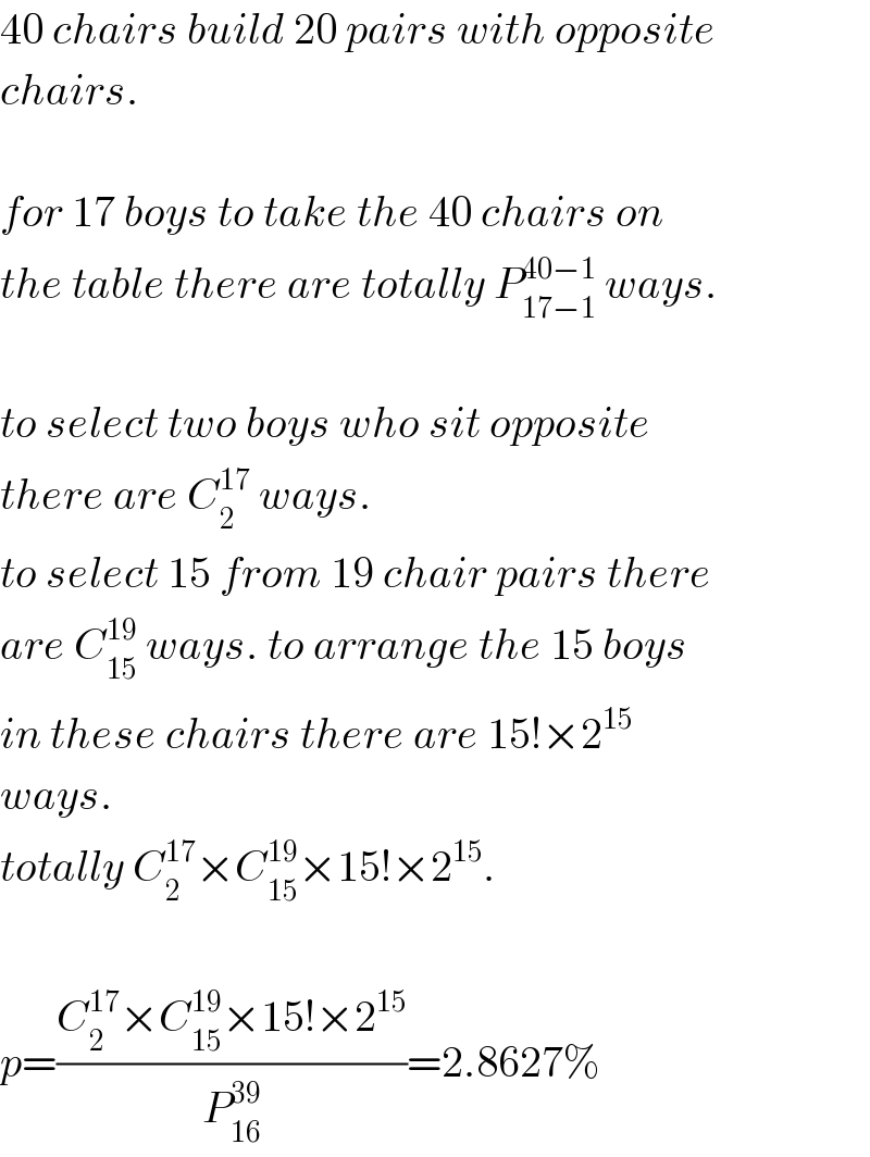 40 chairs build 20 pairs with opposite  chairs.    for 17 boys to take the 40 chairs on  the table there are totally P_(17−1) ^(40−1)  ways.    to select two boys who sit opposite  there are C_2 ^(17)  ways.  to select 15 from 19 chair pairs there  are C_(15) ^(19)  ways. to arrange the 15 boys  in these chairs there are 15!×2^(15)   ways.  totally C_2 ^(17) ×C_(15) ^(19) ×15!×2^(15) .    p=((C_2 ^(17) ×C_(15) ^(19) ×15!×2^(15) )/P_(16) ^(39) )=2.8627%  