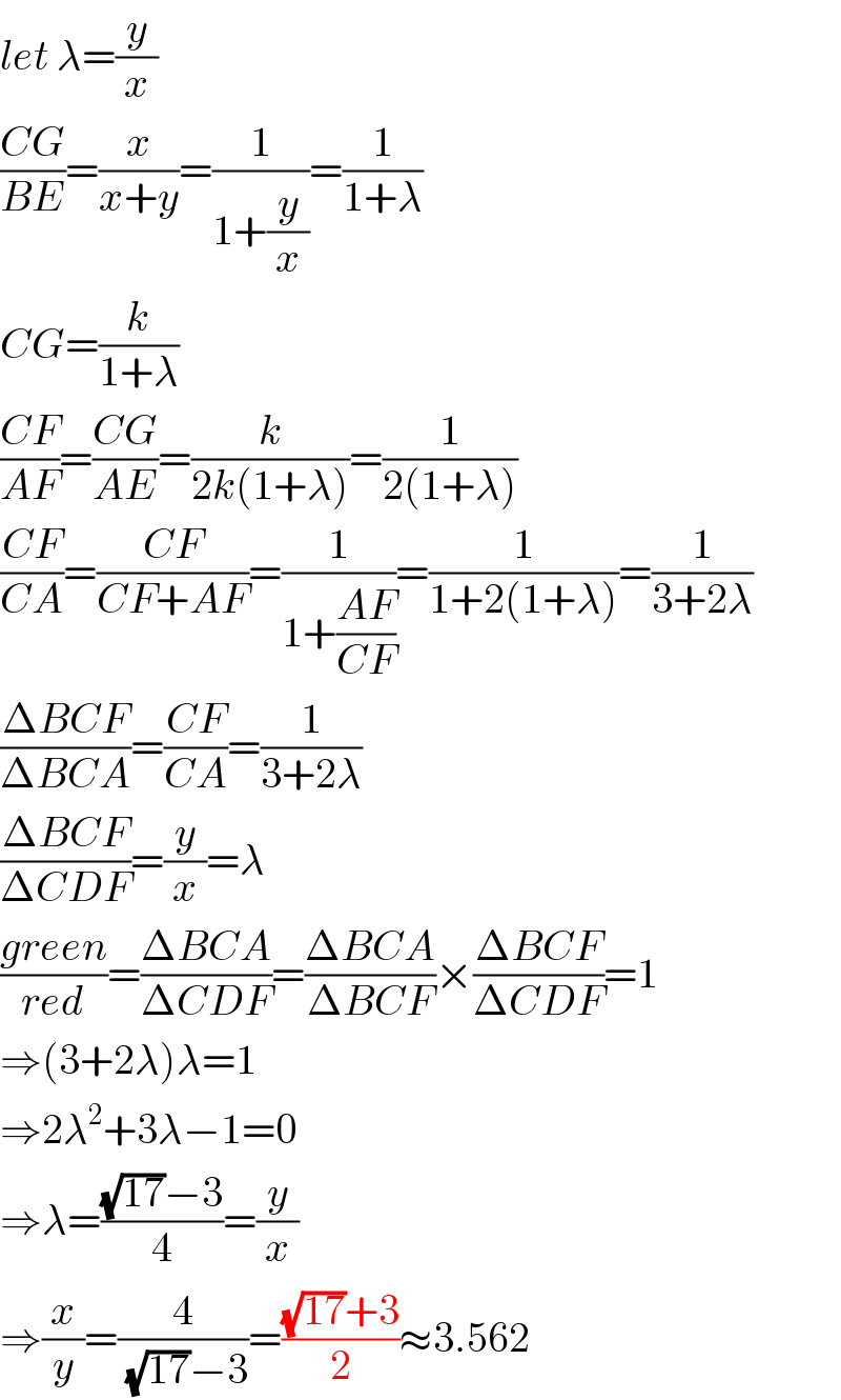 let λ=(y/x)  ((CG)/(BE))=(x/(x+y))=(1/(1+(y/x)))=(1/(1+λ))  CG=(k/(1+λ))  ((CF)/(AF))=((CG)/(AE))=(k/(2k(1+λ)))=(1/(2(1+λ)))  ((CF)/(CA))=((CF)/(CF+AF))=(1/(1+((AF)/(CF))))=(1/(1+2(1+λ)))=(1/(3+2λ))  ((ΔBCF)/(ΔBCA))=((CF)/(CA))=(1/(3+2λ))  ((ΔBCF)/(ΔCDF))=(y/x)=λ  ((green)/(red))=((ΔBCA)/(ΔCDF))=((ΔBCA)/(ΔBCF))×((ΔBCF)/(ΔCDF))=1  ⇒(3+2λ)λ=1  ⇒2λ^2 +3λ−1=0  ⇒λ=(((√(17))−3)/4)=(y/x)  ⇒(x/y)=(4/( (√(17))−3))=(((√(17))+3)/2)≈3.562  