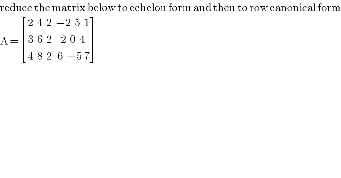 reduce the matrix below to echelon form and then to row canonical form  A =  [((2  4  2  −2  5  1)),((3  6  2     2  0  4)),((4  8  2   6  −5 7)) ]  