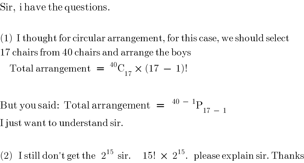 Sir,  i have the questions.    (1)  I thought for circular arrangement, for this case, we should select  17 chairs from 40 chairs and arrange the boys       Total arrangement   =  ^(40) C_(17)  × (17  −  1)!    But you said:  Total arrangement   =   ^(40  −  1) P_(17  −  1)   I just want to understand sir.    (2)   I still don′t get the   2^(15)   sir.      15!  ×  2^(15) .   please explain sir. Thanks  
