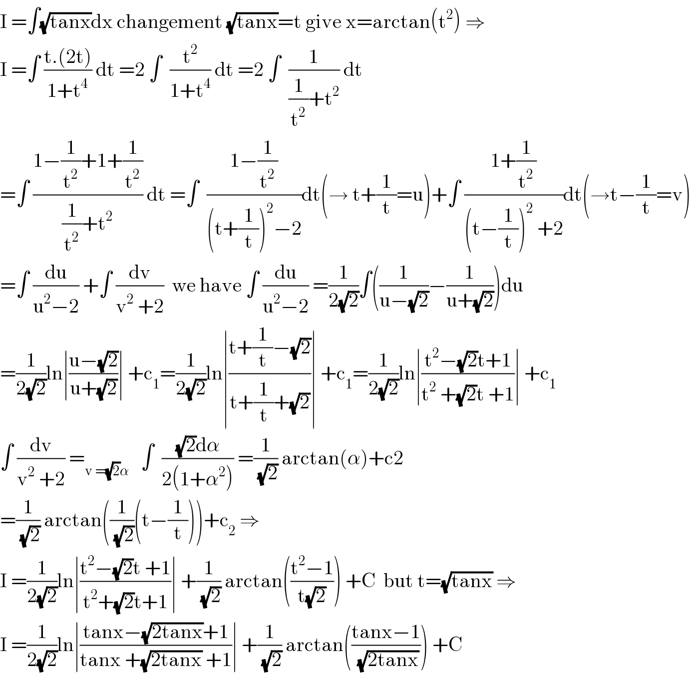 I =∫(√(tanx))dx changement (√(tanx))=t give x=arctan(t^2 ) ⇒  I =∫ ((t.(2t))/(1+t^4 )) dt =2 ∫  (t^2 /(1+t^4 )) dt =2 ∫  (1/((1/t^2 )+t^2 )) dt  =∫ ((1−(1/t^2 )+1+(1/t^2 ))/((1/t^2 )+t^2 )) dt =∫  ((1−(1/t^2 ))/((t+(1/t))^2 −2))dt(→ t+(1/t)=u)+∫ ((1+(1/t^2 ))/((t−(1/t))^2  +2))dt(→t−(1/t)=v)  =∫ (du/(u^2 −2)) +∫ (dv/(v^2  +2))  we have ∫ (du/(u^2 −2)) =(1/(2(√2)))∫((1/(u−(√2)))−(1/(u+(√2))))du  =(1/(2(√2)))ln∣((u−(√2))/(u+(√2)))∣ +c_1 =(1/(2(√2)))ln∣((t+(1/t)−(√2))/(t+(1/t)+(√2)))∣ +c_1 =(1/(2(√2)))ln∣((t^2 −(√2)t+1)/(t^2  +(√2)t +1))∣ +c_1   ∫ (dv/(v^2  +2)) =_(v =(√2)α)    ∫  (((√2)dα)/(2(1+α^2 ))) =(1/(√2)) arctan(α)+c2  =(1/(√2)) arctan((1/(√2))(t−(1/t)))+c_2  ⇒  I =(1/(2(√2)))ln∣((t^2 −(√2)t +1)/(t^2 +(√2)t+1))∣ +(1/(√2)) arctan(((t^2 −1)/(t(√2)))) +C  but t=(√(tanx)) ⇒  I =(1/(2(√2)))ln∣((tanx−(√(2tanx))+1)/(tanx +(√(2tanx)) +1))∣ +(1/(√2)) arctan(((tanx−1)/(√(2tanx)))) +C  
