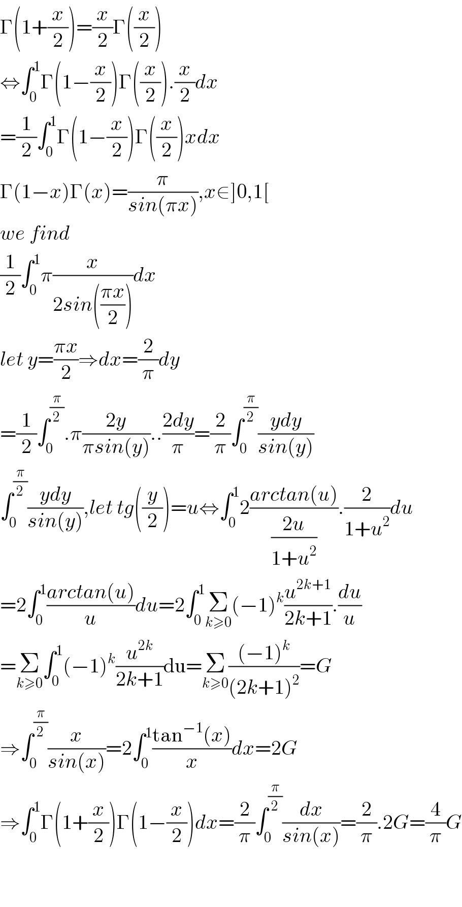 Γ(1+(x/2))=(x/2)Γ((x/2))  ⇔∫_0 ^1 Γ(1−(x/2))Γ((x/2)).(x/2)dx  =(1/2)∫_0 ^1 Γ(1−(x/2))Γ((x/2))xdx  Γ(1−x)Γ(x)=(π/(sin(πx))),x∈]0,1[  we find  (1/2)∫_0 ^1 π(x/(2sin(((πx)/2))))dx  let y=((πx)/2)⇒dx=(2/π)dy  =(1/2)∫_0 ^(π/2) .π((2y)/(πsin(y)))..((2dy)/π)=(2/π)∫_0 ^(π/2) ((ydy)/(sin(y)))  ∫_0 ^(π/2) ((ydy)/(sin(y))),let tg((y/2))=u⇔∫_0 ^1 2((arctan(u))/((2u)/(1+u^2 ))).(2/(1+u^2 ))du  =2∫_0 ^1 ((arctan(u))/u)du=2∫_0 ^1 Σ_(k≥0) (−1)^k (u^(2k+1) /(2k+1)).(du/u)  =Σ_(k≥0) ∫_0 ^1 (−1)^k (u^(2k) /(2k+1))du=Σ_(k≥0) (((−1)^k )/((2k+1)^2 ))=G  ⇒∫_0 ^(π/2) (x/(sin(x)))=2∫_0 ^1 ((tan^(−1) (x))/x)dx=2G  ⇒∫_0 ^1 Γ(1+(x/2))Γ(1−(x/2))dx=(2/π)∫_0 ^(π/2) (dx/(sin(x)))=(2/π).2G=(4/π)G      