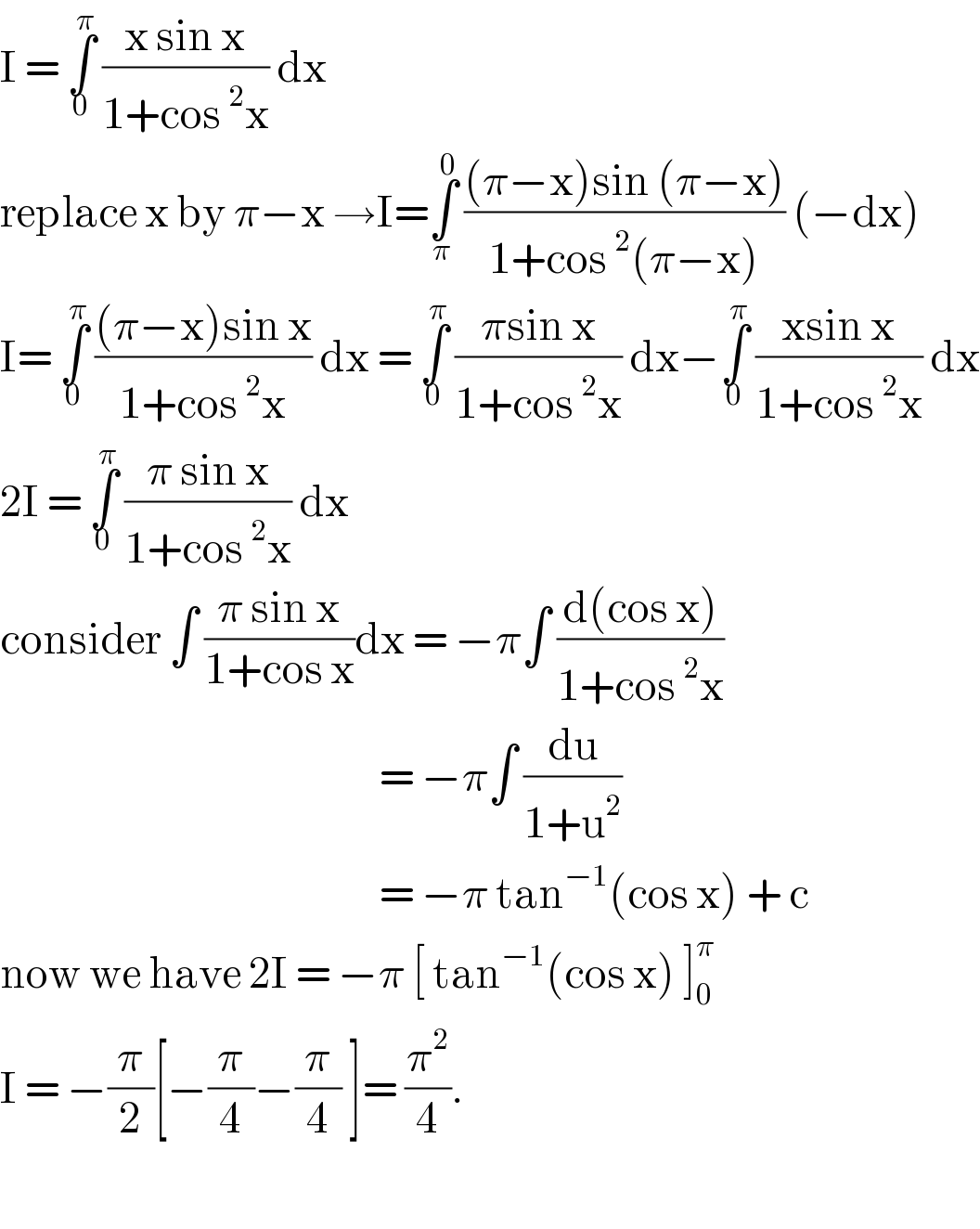 I = ∫_0 ^π  ((x sin x)/(1+cos^2 x)) dx   replace x by π−x →I=∫_π ^0  (((π−x)sin (π−x))/(1+cos^2 (π−x))) (−dx)  I= ∫_0 ^π  (((π−x)sin x)/(1+cos^2 x)) dx = ∫_0 ^π  ((πsin x)/(1+cos^2 x)) dx−∫_0 ^π  ((xsin x)/(1+cos^2 x)) dx  2I = ∫_0 ^π  ((π sin x)/(1+cos^2 x)) dx   consider ∫ ((π sin x)/(1+cos x))dx = −π∫ ((d(cos x))/(1+cos^2 x))                                                     = −π∫ (du/(1+u^2 ))                                                     = −π tan^(−1) (cos x) + c        now we have 2I = −π [ tan^(−1) (cos x) ]_0 ^π   I = −(π/2)[−(π/4)−(π/4) ]= (π^2 /4).    