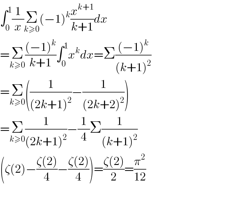 ∫_0 ^1 (1/x)Σ_(k≥0) (−1)^k (x^(k+1) /(k+1))dx  =Σ_(k≥0) (((−1)^k )/(k+1))∫_0 ^1 x^k dx=Σ(((−1)^k )/((k+1)^2 ))  =Σ_(k≥0) ((1/((2k+1)^2 ))−(1/((2k+2)^2 )))  =Σ_(k≥0) (1/((2k+1)^2 ))−(1/4)Σ(1/((k+1)^2 ))  (ζ(2)−((ζ(2))/4)−((ζ(2))/4))=((ζ(2))/2)=(π^2 /(12))    