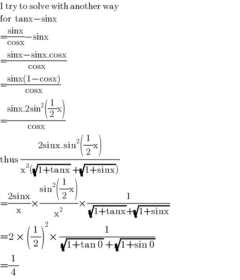 I try to solve with another way  for  tanx−sinx  =((sinx)/(cosx))−sinx  =((sinx−sinx.cosx)/(cosx))  =((sinx(1−cosx))/(cosx))  =((sinx.2sin^2 ((1/2)x))/(cosx))  thus ((2sinx.sin^2 ((1/2)x))/(x^3 ((√(1+tanx)) +(√(1+sinx)))))  =((2sinx)/x)×((sin^2 ((1/2)x))/x^2 )×(1/((√(1+tanx))+(√(1+sinx))))  =2 × ((1/2))^2 × (1/((√(1+tan 0)) + (√(1+sin 0))))  =(1/4)  