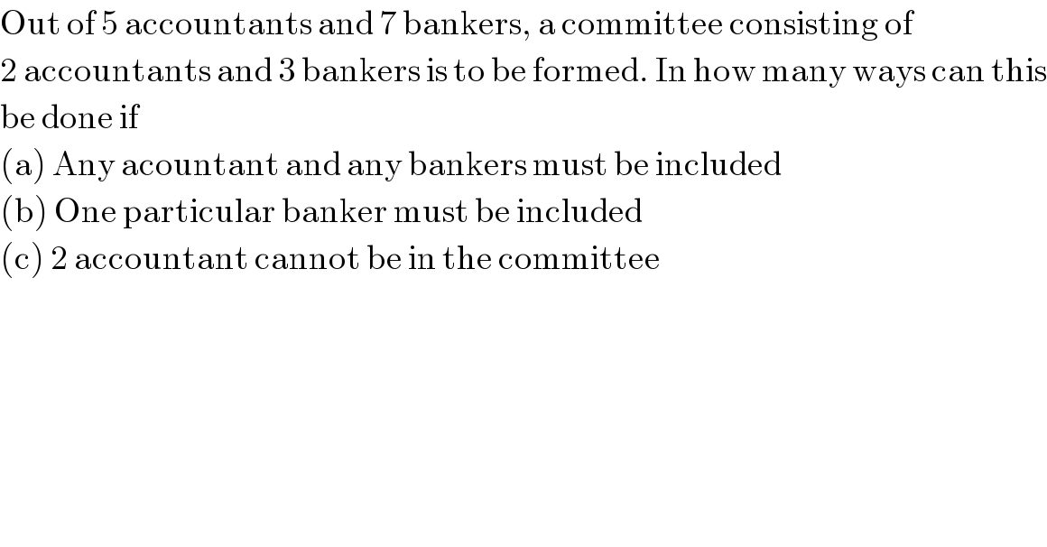 Out of 5 accountants and 7 bankers, a committee consisting of   2 accountants and 3 bankers is to be formed. In how many ways can this  be done if  (a) Any acountant and any bankers must be included  (b) One particular banker must be included  (c) 2 accountant cannot be in the committee  