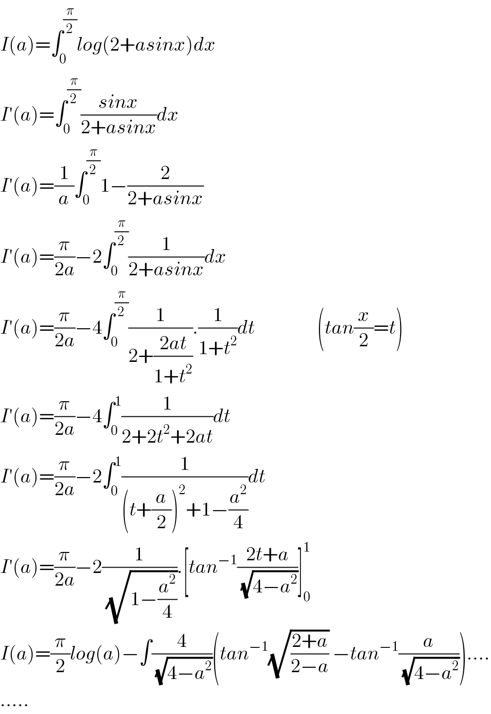 I(a)=∫_0 ^(π/2) log(2+asinx)dx  I′(a)=∫_0 ^(π/2) ((sinx)/(2+asinx))dx  I′(a)=(1/a)∫_0 ^(π/2) 1−(2/(2+asinx))  I′(a)=(π/(2a))−2∫_0 ^(π/2) (1/(2+asinx))dx  I′(a)=(π/(2a))−4∫_0 ^(π/2) (1/(2+((2at)/(1+t^2 )))).(1/(1+t^2 ))dt                (tan(x/2)=t)  I′(a)=(π/(2a))−4∫_0 ^1 (1/(2+2t^2 +2at))dt  I′(a)=(π/(2a))−2∫_0 ^1 (1/((t+(a/2))^2 +1−(a^2 /4)))dt  I′(a)=(π/(2a))−2(1/( (√(1−(a^2 /4))))).[tan^(−1) ((2t+a)/( (√(4−a^2 ))))]_0 ^1   I(a)=(π/2)log(a)−∫(4/( (√(4−a^2 ))))(tan^(−1) (√((2+a)/(2−a))) −tan^(−1) (a/( (√(4−a^2 )))))....  .....  