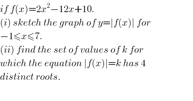 if f(x)=2x^2 −12x+10.   (i) sketch the graph of y=∣f(x)∣ for  −1≤x≤7.  (ii) find the set of values of k for  which the equation ∣f(x)∣=k has 4  distinct roots.  