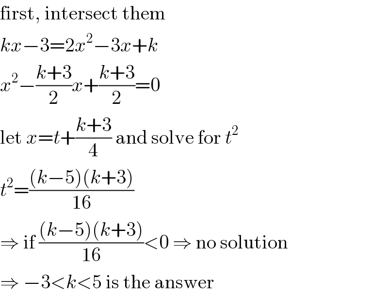 first, intersect them  kx−3=2x^2 −3x+k  x^2 −((k+3)/2)x+((k+3)/2)=0  let x=t+((k+3)/4) and solve for t^2   t^2 =(((k−5)(k+3))/(16))  ⇒ if (((k−5)(k+3))/(16))<0 ⇒ no solution  ⇒ −3<k<5 is the answer  