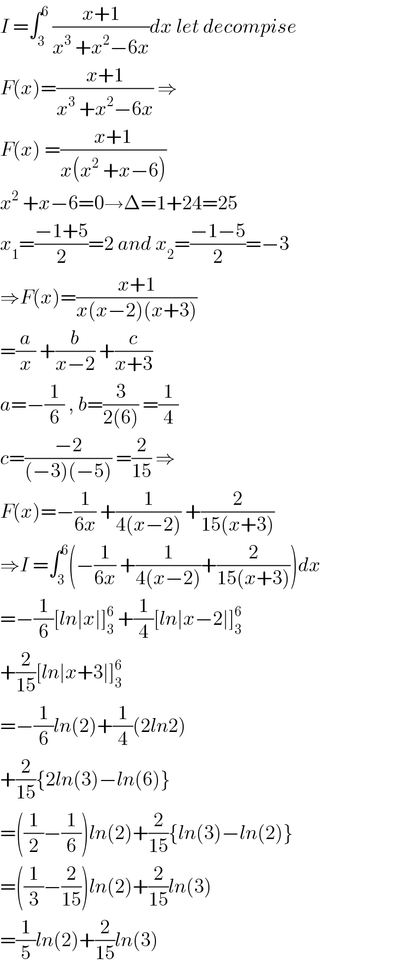 I =∫_3 ^6  ((x+1)/(x^3  +x^2 −6x))dx let decompise  F(x)=((x+1)/(x^3  +x^2 −6x)) ⇒  F(x) =((x+1)/(x(x^2  +x−6)))  x^2  +x−6=0→Δ=1+24=25  x_1 =((−1+5)/2)=2 and x_2 =((−1−5)/2)=−3  ⇒F(x)=((x+1)/(x(x−2)(x+3)))  =(a/x) +(b/(x−2)) +(c/(x+3))  a=−(1/6) , b=(3/(2(6))) =(1/4)  c=((−2)/((−3)(−5))) =(2/(15)) ⇒  F(x)=−(1/(6x)) +(1/(4(x−2))) +(2/(15(x+3)))  ⇒I =∫_3 ^6 (−(1/(6x)) +(1/(4(x−2)))+(2/(15(x+3))))dx  =−(1/6)[ln∣x∣]_3 ^6  +(1/4)[ln∣x−2∣]_3 ^6   +(2/(15))[ln∣x+3∣]_3 ^6   =−(1/6)ln(2)+(1/4)(2ln2)  +(2/(15)){2ln(3)−ln(6)}  =((1/2)−(1/6))ln(2)+(2/(15)){ln(3)−ln(2)}  =((1/3)−(2/(15)))ln(2)+(2/(15))ln(3)  =(1/5)ln(2)+(2/(15))ln(3)  