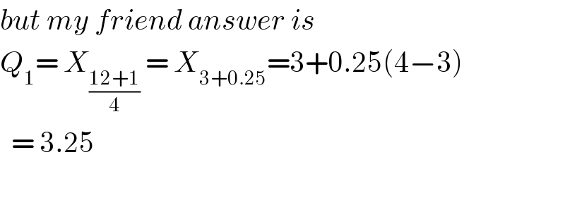 but my friend answer is   Q_1 = X_((12+1)/4)  = X_(3+0.25) =3+0.25(4−3)    = 3.25    