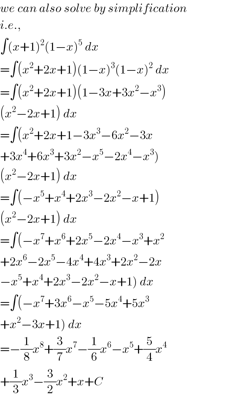 we can also solve by simplification  i.e.,  ∫(x+1)^2 (1−x)^5  dx  =∫(x^2 +2x+1)(1−x)^3 (1−x)^2  dx  =∫(x^2 +2x+1)(1−3x+3x^2 −x^3 )  (x^2 −2x+1) dx  =∫(x^2 +2x+1−3x^3 −6x^2 −3x  +3x^4 +6x^3 +3x^2 −x^5 −2x^4 −x^3 )  (x^2 −2x+1) dx  =∫(−x^5 +x^4 +2x^3 −2x^2 −x+1)  (x^2 −2x+1) dx  =∫(−x^7 +x^6 +2x^5 −2x^4 −x^3 +x^2   +2x^6 −2x^5 −4x^4 +4x^3 +2x^2 −2x  −x^5 +x^4 +2x^3 −2x^2 −x+1) dx  =∫(−x^7 +3x^6 −x^5 −5x^4 +5x^3   +x^2 −3x+1) dx  =−(1/8)x^8 +(3/7)x^7 −(1/6)x^6 −x^5 +(5/4)x^4   +(1/3)x^3 −(3/2)x^2 +x+C  