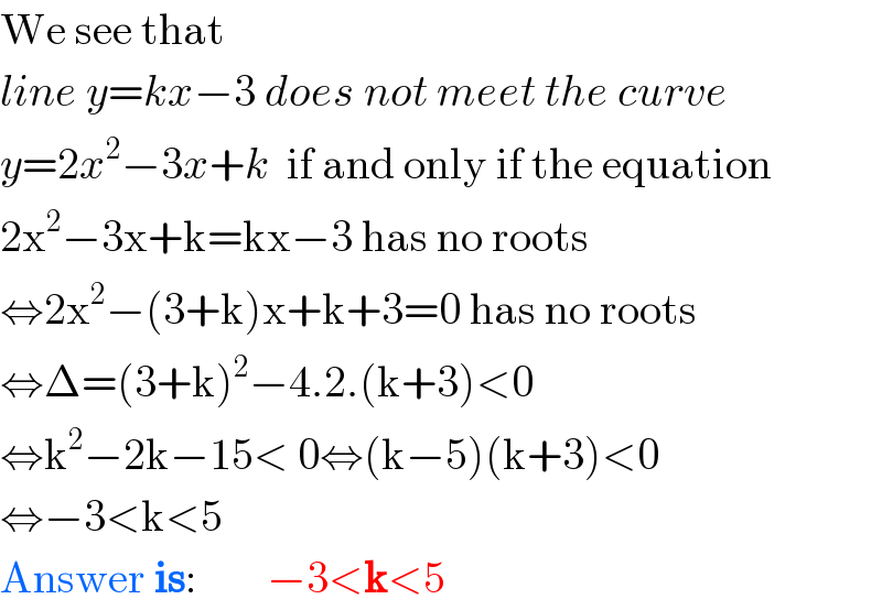 We see that  line y=kx−3 does not meet the curve  y=2x^2 −3x+k  if and only if the equation  2x^2 −3x+k=kx−3 has no roots  ⇔2x^2 −(3+k)x+k+3=0 has no roots  ⇔Δ=(3+k)^2 −4.2.(k+3)<0  ⇔k^2 −2k−15< 0⇔(k−5)(k+3)<0  ⇔−3<k<5  Answer is:        −3<k<5  