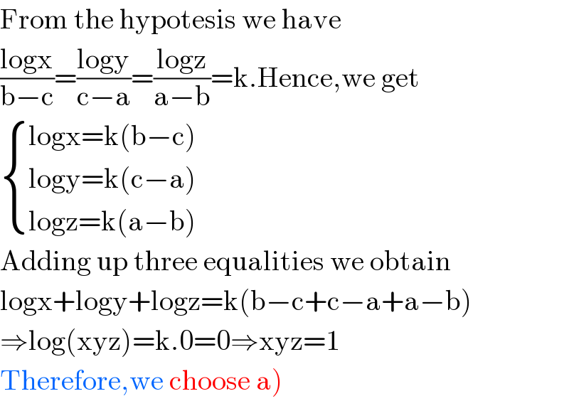 From the hypotesis we have  ((logx)/(b−c))=((logy)/(c−a))=((logz)/(a−b))=k.Hence,we get   { ((logx=k(b−c))),((logy=k(c−a))),((logz=k(a−b))) :}  Adding up three equalities we obtain  logx+logy+logz=k(b−c+c−a+a−b)  ⇒log(xyz)=k.0=0⇒xyz=1  Therefore,we choose a)  