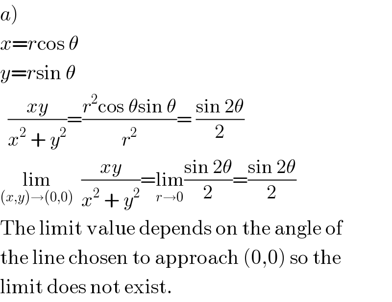 a)  x=rcos θ  y=rsin θ    ((xy)/(x^2  + y^2 ))=((r^2 cos θsin θ)/r^2 )= ((sin 2θ)/2)  lim_((x,y)→(0,0))   ((xy)/(x^2  + y^2 ))=lim_(r→0) ((sin 2θ)/2)=((sin 2θ)/2)  The limit value depends on the angle of  the line chosen to approach (0,0) so the  limit does not exist.  