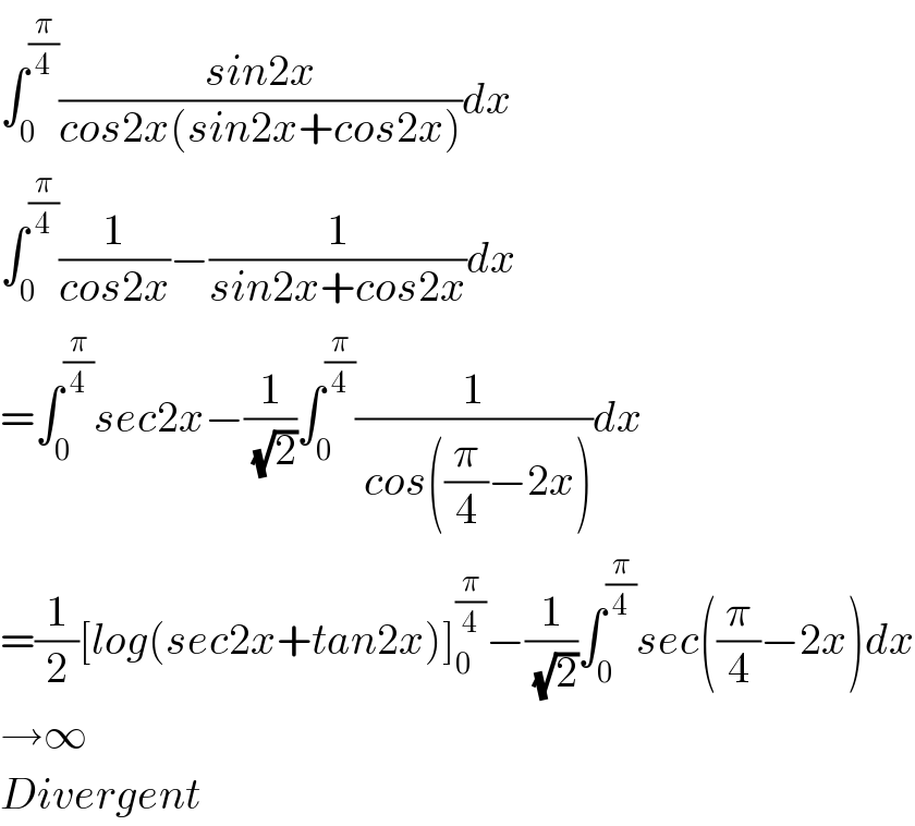 ∫_0 ^(π/4) ((sin2x)/(cos2x(sin2x+cos2x)))dx  ∫_0 ^(π/4) (1/(cos2x))−(1/(sin2x+cos2x))dx  =∫_0 ^(π/4) sec2x−(1/( (√2)))∫_0 ^(π/4) (1/( cos((π/4)−2x)))dx  =(1/2)[log(sec2x+tan2x)]_0 ^(π/4) −(1/( (√2)))∫_0 ^(π/4) sec((π/4)−2x)dx  →∞  Divergent  