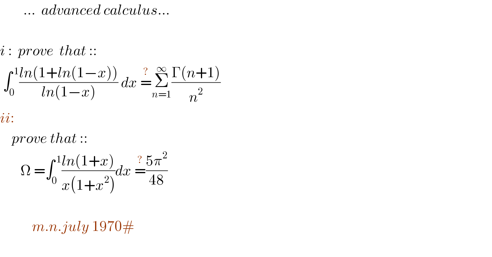         ...  advanced calculus...    i :  prove  that ::   ∫_0 ^( 1) ((ln(1+ln(1−x)))/(ln(1−x))) dx =^? Σ_(n=1) ^∞ ((Γ(n+1))/n^2 )                ii:       prove that ::         Ω =∫_0 ^( 1) ((ln(1+x))/(x(1+x^2 )))dx =^? ((5π^2 )/(48))               m.n.july 1970#       