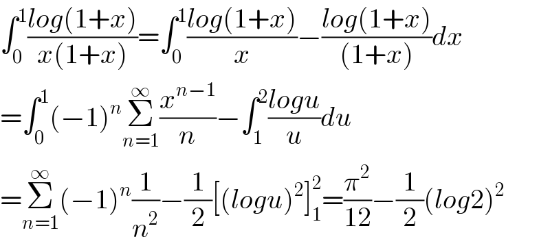 ∫_0 ^1 ((log(1+x))/(x(1+x)))=∫_0 ^1 ((log(1+x))/x)−((log(1+x))/((1+x)))dx  =∫_0 ^1 (−1)^n Σ_(n=1) ^∞ (x^(n−1) /n)−∫_1 ^2 ((logu)/u)du  =Σ_(n=1) ^∞ (−1)^n (1/n^2 )−(1/2)[(logu)^2 ]_1 ^2 =(π^2 /(12))−(1/2)(log2)^2   