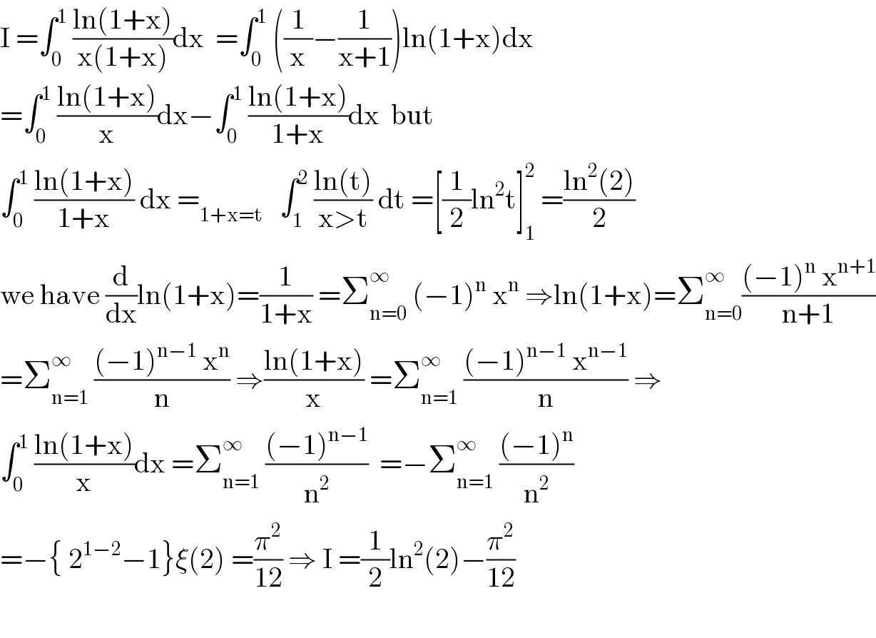 I =∫_0 ^1  ((ln(1+x))/(x(1+x)))dx  =∫_0 ^1  ((1/x)−(1/(x+1)))ln(1+x)dx  =∫_0 ^1  ((ln(1+x))/x)dx−∫_0 ^1  ((ln(1+x))/(1+x))dx  but  ∫_0 ^1  ((ln(1+x))/(1+x)) dx =_(1+x=t)    ∫_1 ^2  ((ln(t))/(x>t)) dt =[(1/2)ln^2 t]_1 ^2  =((ln^2 (2))/2)  we have (d/dx)ln(1+x)=(1/(1+x)) =Σ_(n=0) ^∞  (−1)^n  x^n  ⇒ln(1+x)=Σ_(n=0) ^∞ (((−1)^n  x^(n+1) )/(n+1))  =Σ_(n=1) ^∞  (((−1)^(n−1)  x^n )/n) ⇒((ln(1+x))/x) =Σ_(n=1) ^∞  (((−1)^(n−1)  x^(n−1) )/n) ⇒  ∫_0 ^1  ((ln(1+x))/x)dx =Σ_(n=1) ^∞  (((−1)^(n−1) )/n^2 )  =−Σ_(n=1) ^∞  (((−1)^n )/n^2 )  =−{ 2^(1−2) −1}ξ(2) =(π^2 /(12)) ⇒ I =(1/2)ln^2 (2)−(π^2 /(12))    
