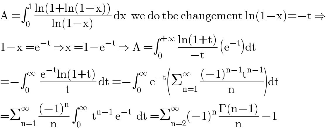 A =∫_0 ^1  ((ln(1+ln(1−x)))/(ln(1−x))) dx  we do tbe changement ln(1−x)=−t ⇒  1−x =e^(−t)  ⇒x =1−e^(−t)  ⇒ A =∫_0 ^(+∞)  ((ln(1+t))/(−t)) (e^(−t) )dt  =−∫_0 ^∞   ((e^(−t) ln(1+t))/t) dt =−∫_0 ^∞  e^(−t) (Σ_(n=1) ^(∞ )  (((−1)^(n−1) t^(n−1) )/n))dt  =Σ_(n=1) ^(∞ )  (((−1)^n )/n) ∫_0 ^∞   t^(n−1)  e^(−t)   dt =Σ_(n=2) ^∞ (−1)^n  ((Γ(n−1))/n) −1  
