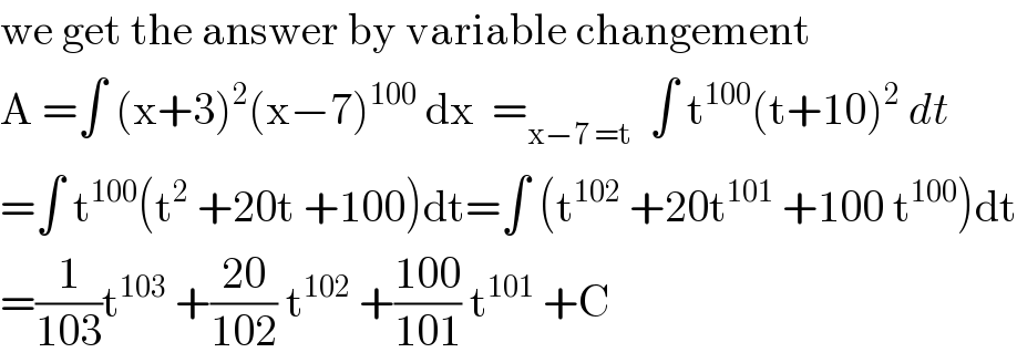 we get the answer by variable changement   A =∫ (x+3)^2 (x−7)^(100)  dx  =_(x−7 =t)   ∫ t^(100) (t+10)^2  dt  =∫ t^(100) (t^2  +20t +100)dt=∫ (t^(102)  +20t^(101)  +100 t^(100) )dt  =(1/(103))t^(103)  +((20)/(102)) t^(102)  +((100)/(101)) t^(101)  +C  