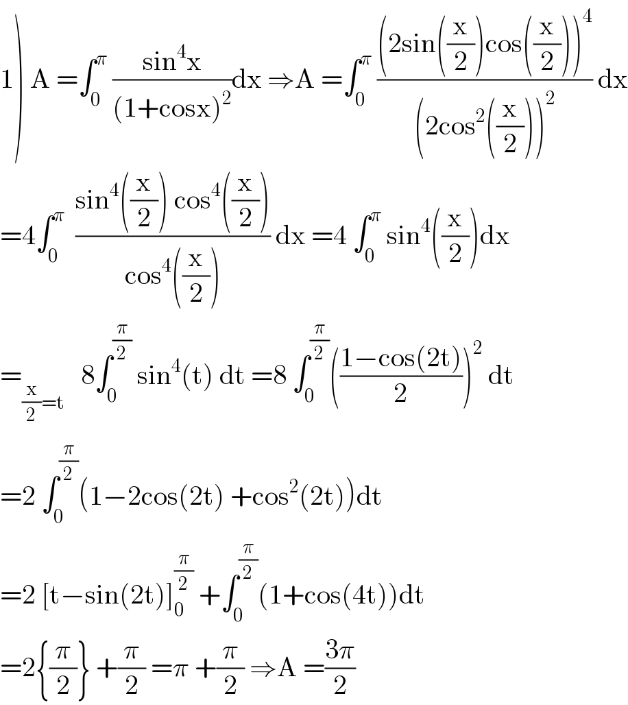 1) A =∫_0 ^π  ((sin^4 x)/((1+cosx)^2 ))dx ⇒A =∫_0 ^π  (((2sin((x/2))cos((x/2)))^4 )/((2cos^2 ((x/2)))^2 )) dx  =4∫_0 ^π   ((sin^4 ((x/2)) cos^4 ((x/2)))/(cos^4 ((x/2)))) dx =4 ∫_0 ^π  sin^4 ((x/2))dx  =_((x/2)=t)    8∫_0 ^(π/2)  sin^4 (t) dt =8 ∫_0 ^(π/2) (((1−cos(2t))/2))^2  dt  =2 ∫_0 ^(π/2) (1−2cos(2t) +cos^2 (2t))dt  =2 [t−sin(2t)]_0 ^(π/2)  +∫_0 ^(π/2) (1+cos(4t))dt  =2{(π/2)} +(π/2) =π +(π/2) ⇒A =((3π)/2)  