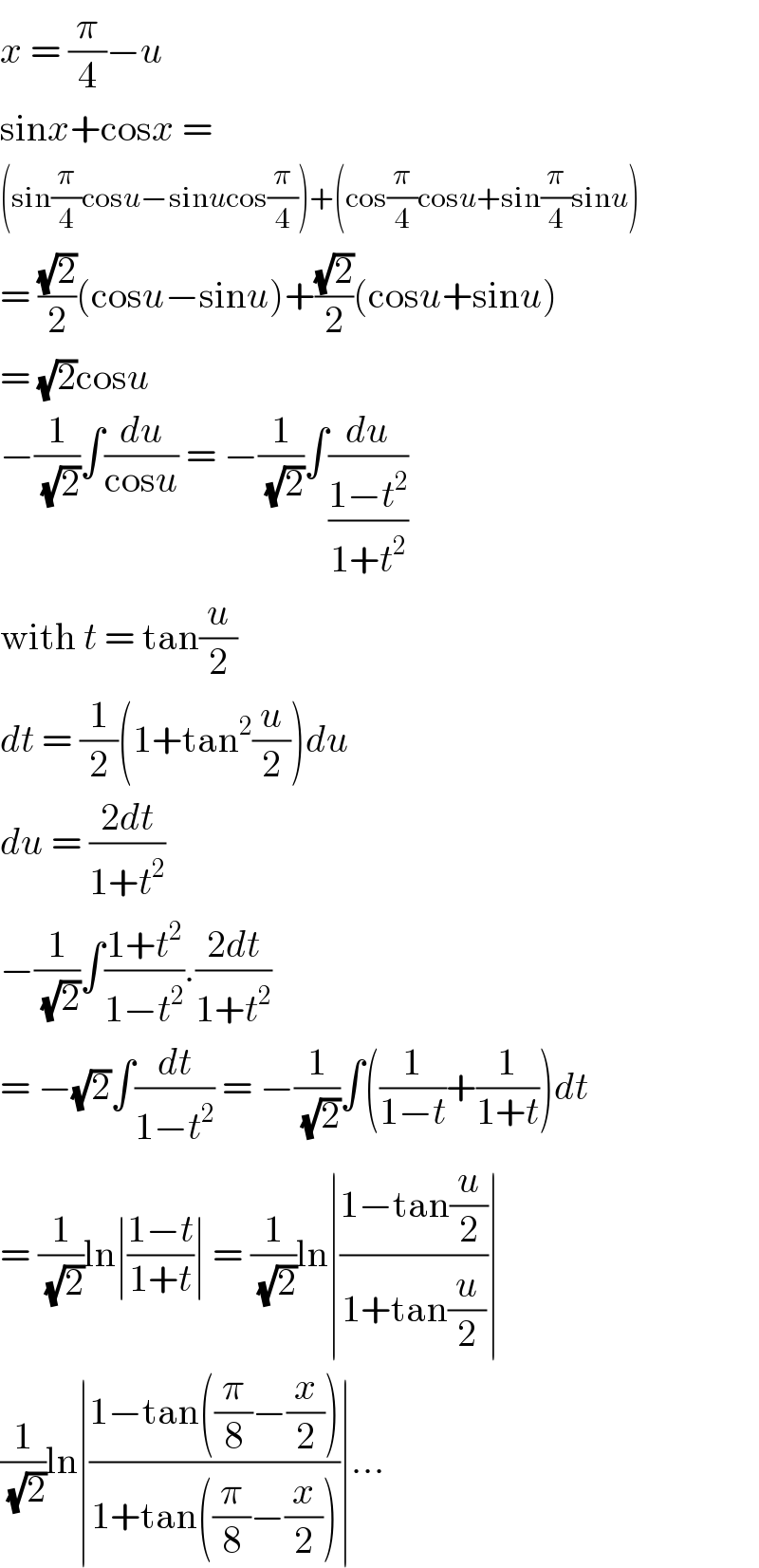 x = (π/4)−u  sinx+cosx =   (sin(π/4)cosu−sinucos(π/4))+(cos(π/4)cosu+sin(π/4)sinu)  = ((√2)/2)(cosu−sinu)+((√2)/2)(cosu+sinu)  = (√2)cosu  −(1/( (√2)))∫(du/(cosu)) = −(1/( (√2)))∫(du/((1−t^2 )/(1+t^2 )))  with t = tan(u/2)  dt = (1/2)(1+tan^2 (u/2))du  du = ((2dt)/(1+t^2 ))  −(1/( (√2)))∫((1+t^2 )/(1−t^2 )).((2dt)/(1+t^2 ))  = −(√2)∫(dt/(1−t^2 )) = −(1/( (√2)))∫((1/(1−t))+(1/(1+t)))dt  = (1/( (√2)))ln∣((1−t)/(1+t))∣ = (1/( (√2)))ln∣((1−tan(u/2))/(1+tan(u/2)))∣  (1/( (√2)))ln∣((1−tan((π/8)−(x/2)))/(1+tan((π/8)−(x/2))))∣...  