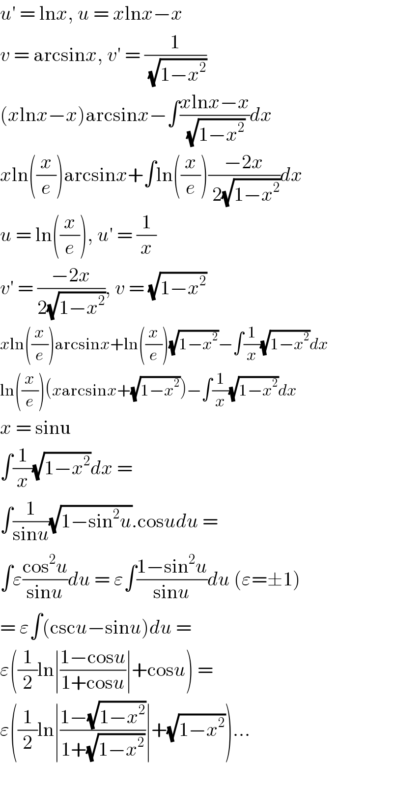 u′ = lnx, u = xlnx−x  v = arcsinx, v′ = (1/( (√(1−x^2 ))))  (xlnx−x)arcsinx−∫((xlnx−x)/( (√(1−x^2 ))))dx  xln((x/e))arcsinx+∫ln((x/e))((−2x)/( 2(√(1−x^2 ))))dx  u = ln((x/e)), u′ = (1/x)  v′ = ((−2x)/(2(√(1−x^2 )))), v = (√(1−x^2 ))  xln((x/e))arcsinx+ln((x/e))(√(1−x^2 ))−∫(1/x)(√(1−x^2 ))dx  ln((x/e))(xarcsinx+(√(1−x^2 )))−∫(1/x)(√(1−x^2 ))dx  x = sinu  ∫(1/x)(√(1−x^2 ))dx =   ∫(1/(sinu))(√(1−sin^2 u)).cosudu =  ∫ε((cos^2 u)/(sinu))du = ε∫((1−sin^2 u)/(sinu))du (ε=±1)  = ε∫(cscu−sinu)du =  ε((1/2)ln∣((1−cosu)/(1+cosu))∣+cosu) =   ε((1/2)ln∣((1−(√(1−x^2 )))/(1+(√(1−x^2 ))))∣+(√(1−x^2 )))...     
