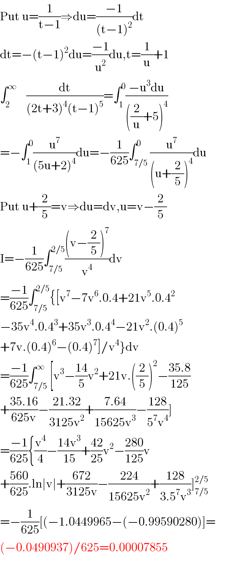 Put u=(1/(t−1))⇒du=((−1)/((t−1)^2 ))dt  dt=−(t−1)^2 du=((−1)/u^2 )du,t=(1/u)+1  ∫_2 ^∞     (dt/((2t+3)^4 (t−1)^5 ))=∫_1 ^0 ((−u^3 du)/(((2/u)+5)^4 ))  =−∫_1 ^0 (u^7 /((5u+2)^4 ))du=−(1/(625))∫_(7/5) ^0 (u^7 /((u+(2/5))^4 ))du  Put u+(2/5)=v⇒du=dv,u=v−(2/5)  I=−(1/(625))∫_(7/5) ^(2/5) (((v−(2/5))^7 )/v^4 )dv  =((−1)/(625))∫_(7/5) ^(2/5) {[v^7 −7v^6 .0.4+21v^5 .0.4^2   −35v^4 .0.4^3 +35v^3 .0.4^4 −21v^2 .(0.4)^5   +7v.(0.4)^6 −(0.4)^7 ]/v^4 }dv  =((−1)/(625))∫_(7/5) ^∞ [v^3 −((14)/5)v^2 +21v.((2/5))^2 −((35.8)/(125))  +((35.16)/(625v))−((21.32)/(3125v^2 ))+((7.64)/(15625v^3 ))−((128)/(5^7 v^4 ))]  =((−1)/(625)){(v^4 /4)−((14v^3 )/(15))+((42)/(25))v^2 −((280)/(125))v  +((560)/(625)).ln∣v∣+((672)/(3125v))−((224)/(15625v^2 ))+((128)/(3.5^7 v^3 ))]_(7/5) ^(2/5)   =−(1/(625))[(−1.0449965−(−0.99590280)]=  (−0.0490937)/625=0.00007855    