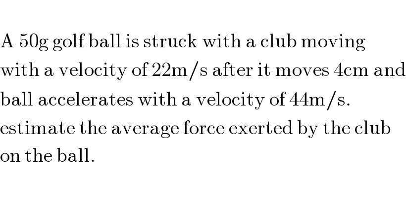   A 50g golf ball is struck with a club moving  with a velocity of 22m/s after it moves 4cm and  ball accelerates with a velocity of 44m/s.  estimate the average force exerted by the club  on the ball.  