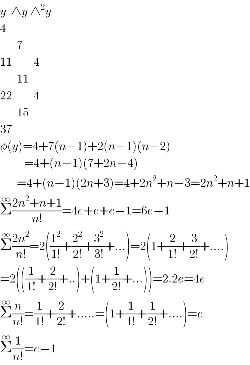 y  △y △^2 y  4         7  11         4         11  22         4         15  37  φ(y)=4+7(n−1)+2(n−1)(n−2)            =4+(n−1)(7+2n−4)         =4+(n−1)(2n+3)=4+2n^2 +n−3=2n^2 +n+1  Σ^∞ ((2n^2 +n+1)/(n!))=4e+e+e−1=6e−1  Σ^∞ ((2n^2 )/(n!))=2((1^2 /(1!))+(2^2 /(2!))+(3^2 /(3!))+...)=2(1+(2/(1!))+(3/(2!))+....)  =2(((1/(1!))+(2/(2!))+..)+(1+(1/(2!))+...))=2.2e=4e  Σ^∞ (n/(n!))=(1/(1!))+(2/(2!))+.....=(1+(1/(1!))+(1/(2!))+....)=e  Σ^∞ (1/(n!))=e−1  