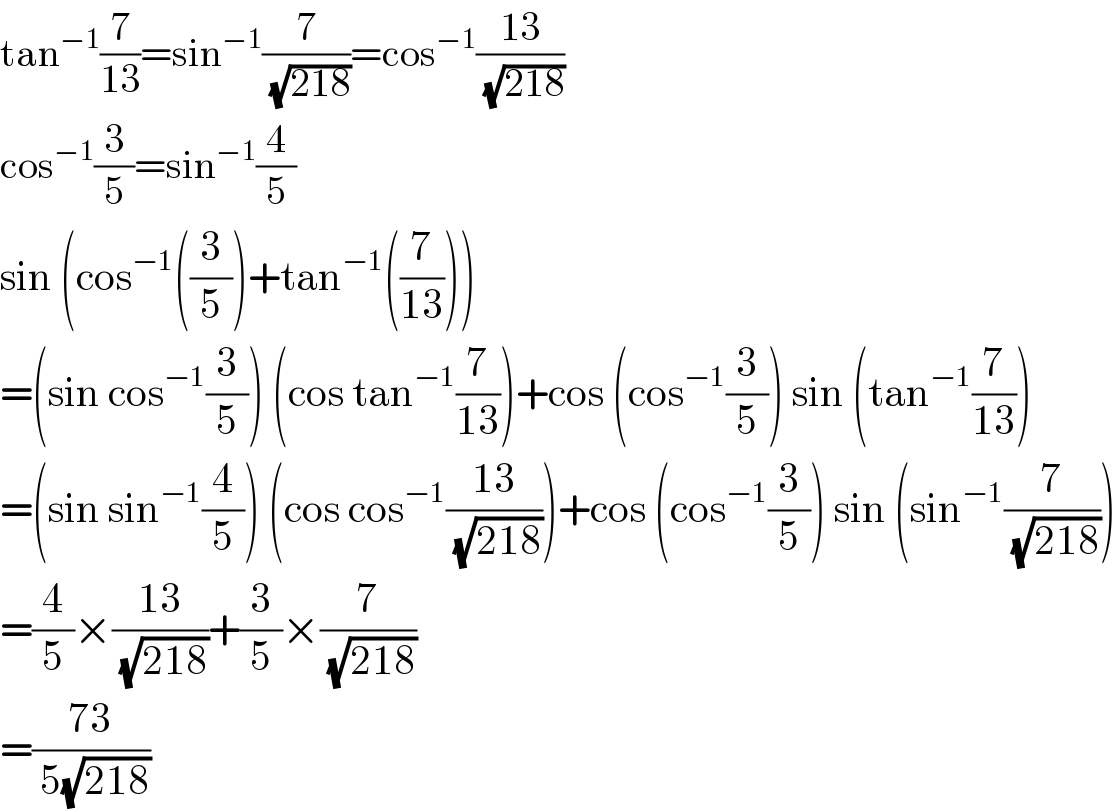 tan^(−1) (7/(13))=sin^(−1) (7/( (√(218))))=cos^(−1) ((13)/( (√(218))))  cos^(−1) (3/5)=sin^(−1) (4/5)  sin (cos^(−1) ((3/5))+tan^(−1) ((7/(13))))  =(sin cos^(−1) (3/5)) (cos tan^(−1) (7/(13)))+cos (cos^(−1) (3/5)) sin (tan^(−1) (7/(13)))  =(sin sin^(−1) (4/5)) (cos cos^(−1) ((13)/( (√(218)))))+cos (cos^(−1) (3/5)) sin (sin^(−1) (7/( (√(218)))))  =(4/5)×((13)/( (√(218))))+(3/5)×(7/( (√(218))))  =((73)/( 5(√(218))))  