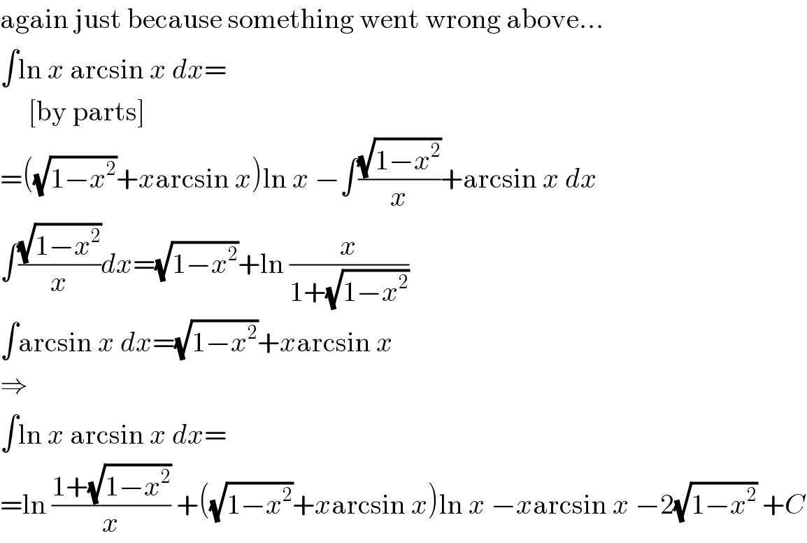 again just because something went wrong above...  ∫ln x arcsin x dx=       [by parts]  =((√(1−x^2 ))+xarcsin x)ln x −∫((√(1−x^2 ))/x)+arcsin x dx  ∫((√(1−x^2 ))/x)dx=(√(1−x^2 ))+ln (x/(1+(√(1−x^2 ))))  ∫arcsin x dx=(√(1−x^2 ))+xarcsin x  ⇒  ∫ln x arcsin x dx=  =ln ((1+(√(1−x^2 )))/x) +((√(1−x^2 ))+xarcsin x)ln x −xarcsin x −2(√(1−x^2 )) +C  