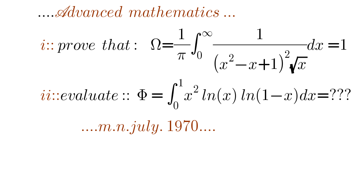             ....Advanced  mathematics ...               i:: prove  that :    Ω=(1/π)∫_0 ^( ∞) (1/((x^2 −x+1)^2 (√x)))dx =1                 ii::evaluate ::  Φ = ∫_0 ^( 1) x^2  ln(x) ln(1−x)dx=???                            ....m.n.july. 1970....     