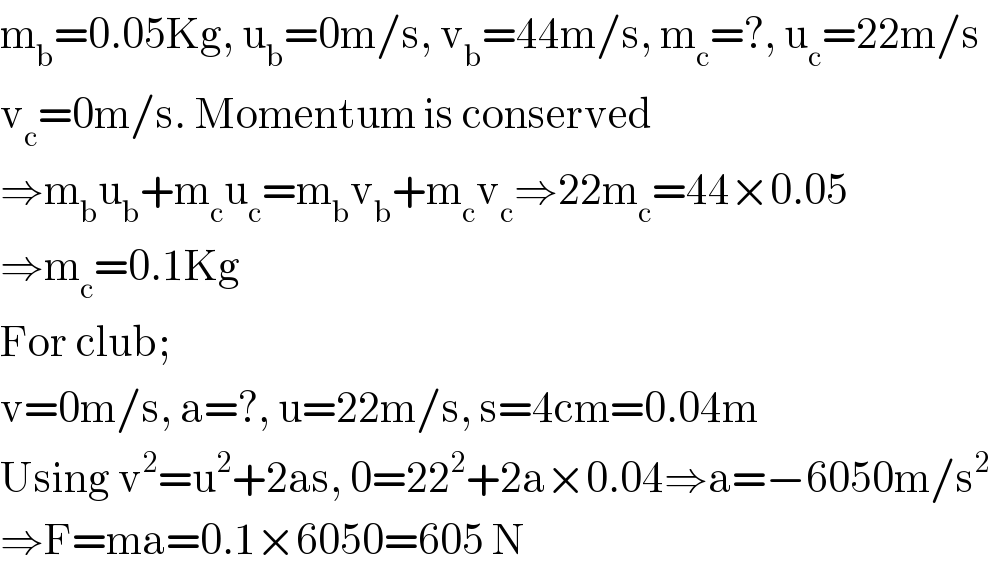 m_b =0.05Kg, u_b =0m/s, v_b =44m/s, m_c =?, u_c =22m/s  v_c =0m/s. Momentum is conserved  ⇒m_b u_b +m_c u_c =m_b v_b +m_c v_c ⇒22m_c =44×0.05  ⇒m_c =0.1Kg  For club;  v=0m/s, a=?, u=22m/s, s=4cm=0.04m  Using v^2 =u^2 +2as, 0=22^2 +2a×0.04⇒a=−6050m/s^2   ⇒F=ma=0.1×6050=605 N  