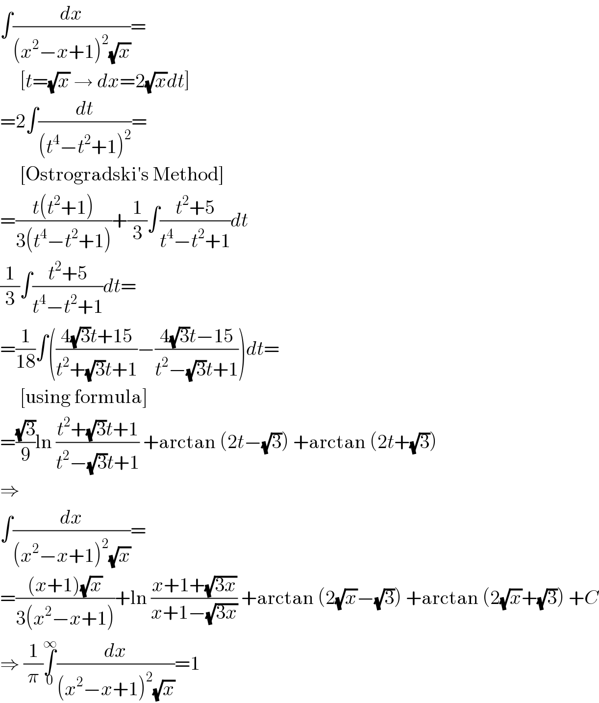 ∫(dx/((x^2 −x+1)^2 (√x)))=       [t=(√x) → dx=2(√x)dt]  =2∫(dt/((t^4 −t^2 +1)^2 ))=       [Ostrogradski′s Method]  =((t(t^2 +1))/(3(t^4 −t^2 +1)))+(1/3)∫((t^2 +5)/(t^4 −t^2 +1))dt  (1/3)∫((t^2 +5)/(t^4 −t^2 +1))dt=  =(1/(18))∫(((4(√3)t+15)/(t^2 +(√3)t+1))−((4(√3)t−15)/(t^2 −(√3)t+1)))dt=       [using formula]  =((√3)/9)ln ((t^2 +(√3)t+1)/(t^2 −(√3)t+1)) +arctan (2t−(√3)) +arctan (2t+(√3))  ⇒  ∫(dx/((x^2 −x+1)^2 (√x)))=  =(((x+1)(√x))/(3(x^2 −x+1)))+ln ((x+1+(√(3x)))/(x+1−(√(3x)))) +arctan (2(√x)−(√3)) +arctan (2(√x)+(√3)) +C  ⇒ (1/π)∫_0 ^∞ (dx/((x^2 −x+1)^2 (√x)))=1  