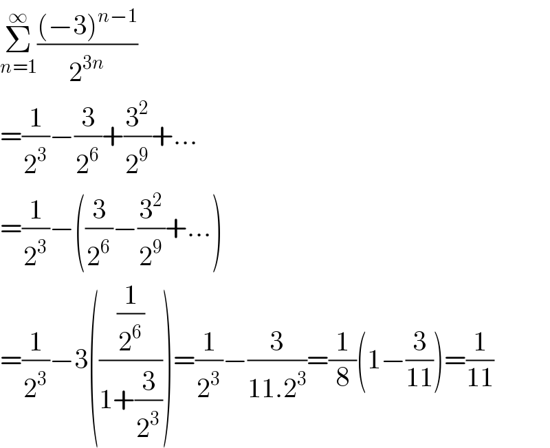 Σ_(n=1) ^∞ (((−3)^(n−1) )/2^(3n) )  =(1/2^3 )−(3/2^6 )+(3^2 /2^9 )+...  =(1/2^3 )−((3/2^6 )−(3^2 /2^9 )+...)  =(1/2^3 )−3(((1/2^6 )/(1+(3/2^3 ))))=(1/2^3 )−(3/(11.2^3 ))=(1/8)(1−(3/(11)))=(1/(11))  