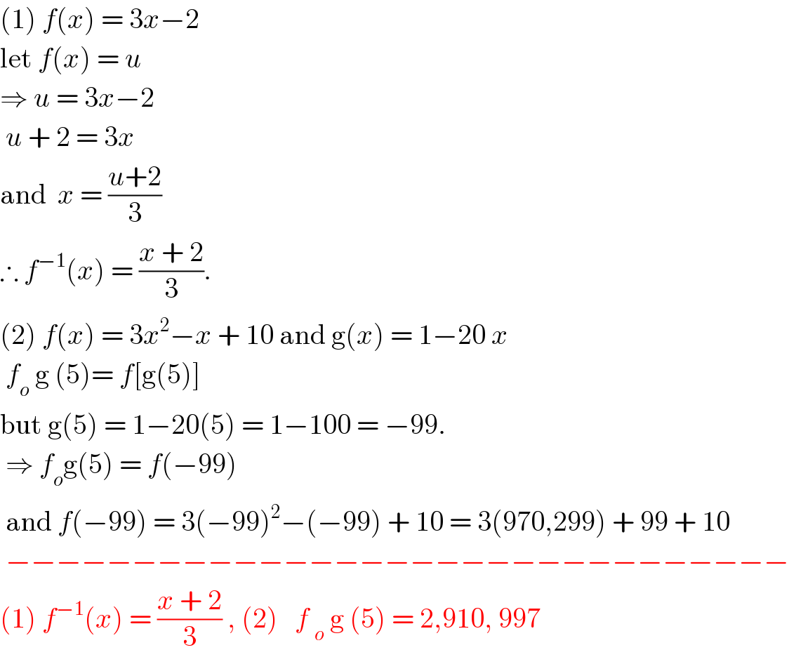 (1) f(x) = 3x−2  let f(x) = u  ⇒ u = 3x−2    u + 2 = 3x  and  x = ((u+2)/3)  ∴ f^(−1) (x) = ((x + 2)/3).  (2) f(x) = 3x^2 −x + 10 and g(x) = 1−20 x   f_o  g (5)= f[g(5)]  but g(5) = 1−20(5) = 1−100 = −99.   ⇒ f_o g(5) = f(−99)    and f(−99) = 3(−99)^2 −(−99) + 10 = 3(970,299) + 99 + 10   −−−−−−−−−−−−−−−−−−−−−−−−−−−−−−−  (1) f^(−1) (x) = ((x + 2)/3) , (2)   f _o  g (5) = 2,910, 997  