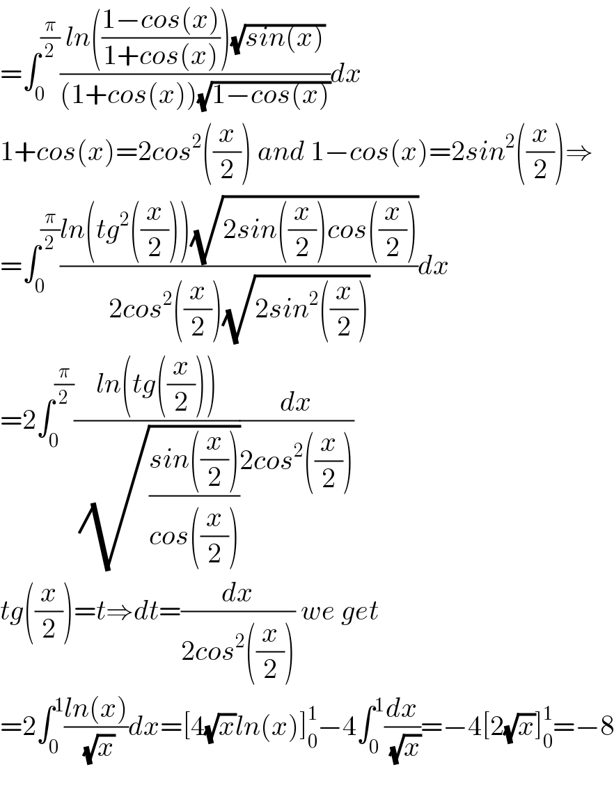 =∫_0 ^(π/2) ((ln(((1−cos(x))/(1+cos(x))))(√(sin(x))))/((1+cos(x))(√(1−cos(x)))))dx  1+cos(x)=2cos^2 ((x/2)) and 1−cos(x)=2sin^2 ((x/2))⇒  =∫_0 ^(π/2) ((ln(tg^2 ((x/2)))(√(2sin((x/2))cos((x/2)))))/(2cos^2 ((x/2))(√(2sin^2 ((x/2))))))dx  =2∫_0 ^(π/2) ((ln(tg((x/2))))/( (√((sin((x/2)))/(cos((x/2)))))))(dx/(2cos^2 ((x/2))))  tg((x/2))=t⇒dt=(dx/(2cos^2 ((x/2)))) we get  =2∫_0 ^1 ((ln(x))/( (√x)))dx=[4(√x)ln(x)]_0 ^1 −4∫_0 ^1 (dx/( (√x)))=−4[2(√x)]_0 ^1 =−8    
