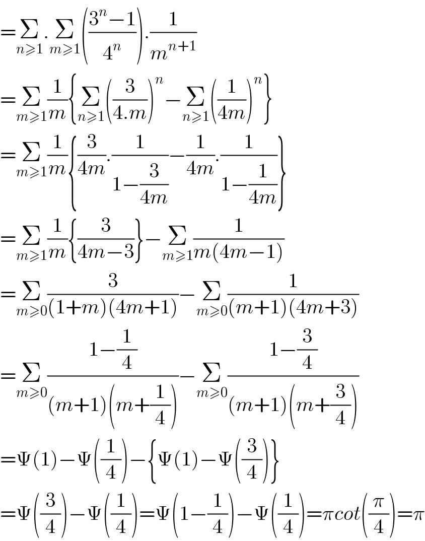 =Σ_(n≥1) .Σ_(m≥1) (((3^n −1)/4^n )).(1/m^(n+1) )  =Σ_(m≥1) (1/m){Σ_(n≥1) ((3/(4.m)))^n −Σ_(n≥1) ((1/(4m)))^n }  =Σ_(m≥1) (1/m){(3/(4m)).(1/(1−(3/(4m))))−(1/(4m)).(1/(1−(1/(4m))))}  =Σ_(m≥1) (1/m){(3/(4m−3))}−Σ_(m≥1) (1/(m(4m−1)))  =Σ_(m≥0) (3/((1+m)(4m+1)))−Σ_(m≥0) (1/((m+1)(4m+3)))  =Σ_(m≥0) ((1−(1/4))/((m+1)(m+(1/4))))−Σ_(m≥0) ((1−(3/4))/((m+1)(m+(3/4))))  =Ψ(1)−Ψ((1/4))−{Ψ(1)−Ψ((3/4))}  =Ψ((3/4))−Ψ((1/4))=Ψ(1−(1/4))−Ψ((1/4))=πcot((π/4))=π  