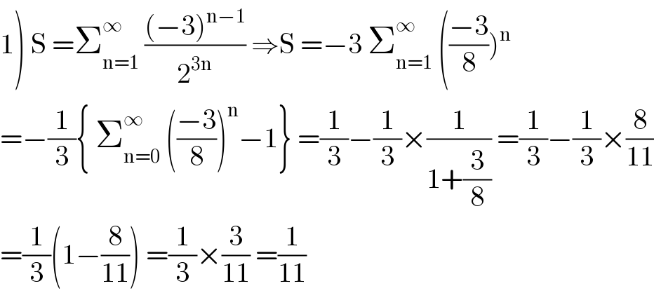 1) S =Σ_(n=1) ^∞  (((−3)^(n−1) )/2^(3n) ) ⇒S =−3 Σ_(n=1) ^∞  (((−3)/8))^n   =−(1/3){ Σ_(n=0) ^∞  (((−3)/8))^n −1} =(1/3)−(1/3)×(1/(1+(3/8))) =(1/3)−(1/3)×(8/(11))  =(1/3)(1−(8/(11))) =(1/3)×(3/(11)) =(1/(11))  