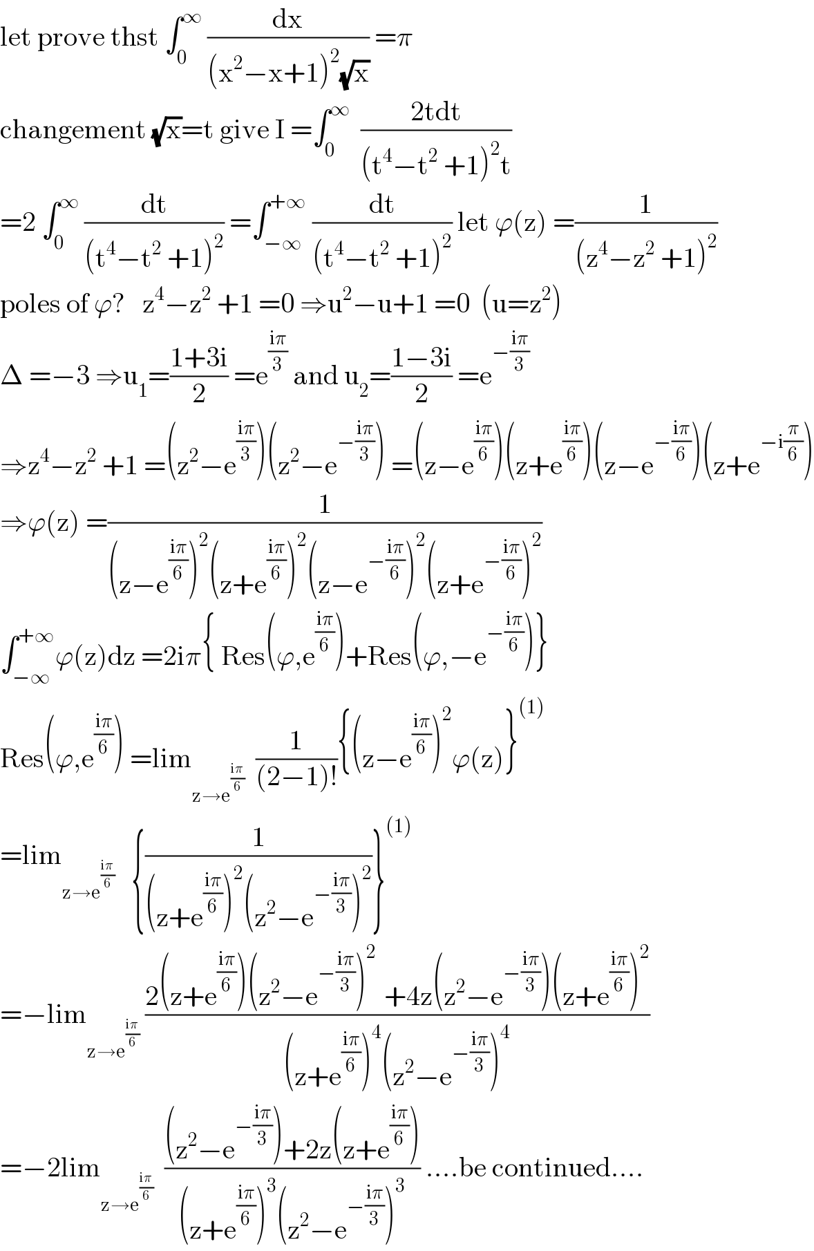 let prove thst ∫_0 ^∞  (dx/((x^2 −x+1)^2 (√x))) =π  changement (√x)=t give I =∫_0 ^∞   ((2tdt)/((t^4 −t^2  +1)^2 t))  =2 ∫_0 ^∞  (dt/((t^4 −t^2  +1)^2 )) =∫_(−∞) ^(+∞)  (dt/((t^4 −t^2  +1)^2 )) let ϕ(z) =(1/((z^4 −z^2  +1)^2 ))  poles of ϕ?   z^4 −z^2  +1 =0 ⇒u^2 −u+1 =0  (u=z^2 )  Δ =−3 ⇒u_1 =((1+3i)/2) =e^((iπ)/3)  and u_2 =((1−3i)/2) =e^(−((iπ)/3))   ⇒z^4 −z^2  +1 =(z^2 −e^((iπ)/3) )(z^2 −e^(−((iπ)/3)) ) =(z−e^((iπ)/6) )(z+e^((iπ)/6) )(z−e^(−((iπ)/6)) )(z+e^(−i(π/6)) )  ⇒ϕ(z) =(1/((z−e^((iπ)/6) )^2 (z+e^((iπ)/6) )^2 (z−e^(−((iπ)/6)) )^2 (z+e^(−((iπ)/6)) )^2 ))  ∫_(−∞) ^(+∞) ϕ(z)dz =2iπ{ Res(ϕ,e^((iπ)/6) )+Res(ϕ,−e^(−((iπ)/6)) )}  Res(ϕ,e^((iπ)/6) ) =lim_(z→e^((iπ)/6) )   (1/((2−1)!)){(z−e^((iπ)/6) )^2 ϕ(z)}^((1))   =lim_(z→e^((iπ)/6) )    {(1/((z+e^((iπ)/6) )^2 (z^2 −e^(−((iπ)/3)) )^2 ))}^((1))   =−lim_(z→e^((iπ)/6) )  ((2(z+e^((iπ)/6) )(z^2 −e^(−((iπ)/3)) )^(2 )  +4z(z^2 −e^(−((iπ)/3)) )(z+e^((iπ)/6) )^2 )/((z+e^((iπ)/6) )^4 (z^2 −e^(−((iπ)/3)) )^4 ))  =−2lim_(z→e^((iπ)/6) )   (((z^2 −e^(−((iπ)/3)) )+2z(z+e^((iπ)/6) ))/((z+e^((iπ)/6) )^3 (z^2 −e^(−((iπ)/3)) )^3 )) ....be continued....  
